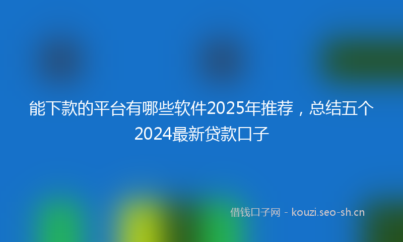 能下款的平台有哪些软件2025年推荐，总结五个2024最新贷款口子