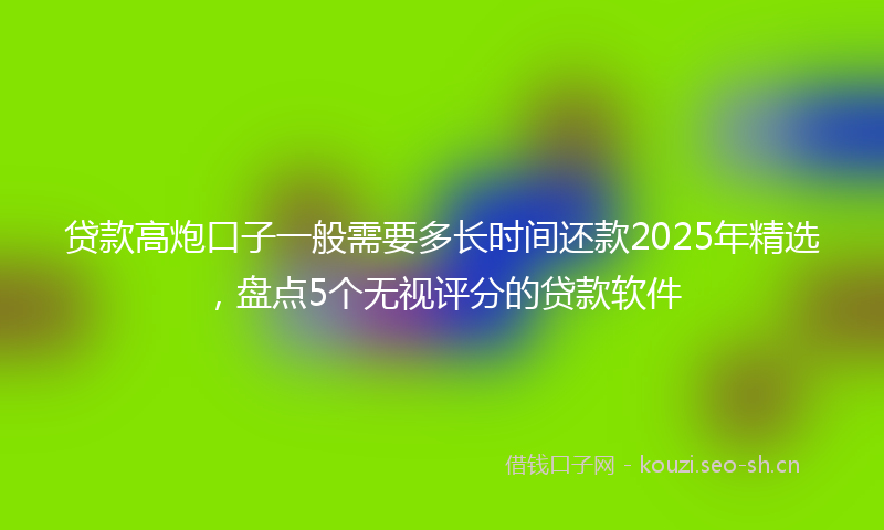 贷款高炮口子一般需要多长时间还款2025年精选，盘点5个无视评分的贷款软件