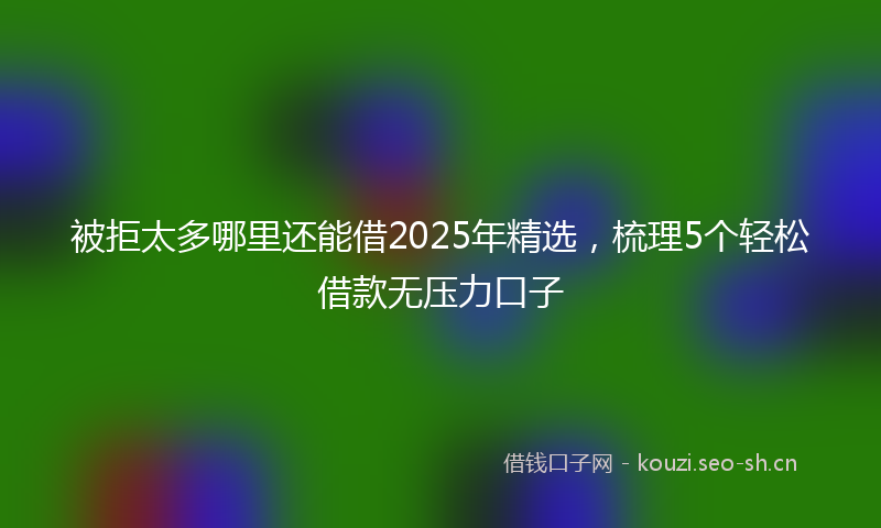 被拒太多哪里还能借2025年精选，梳理5个轻松借款无压力口子