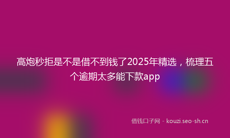高炮秒拒是不是借不到钱了2025年精选，梳理五个逾期太多能下款app