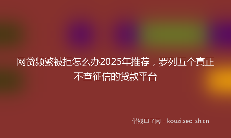 网贷频繁被拒怎么办2025年推荐，罗列五个真正不查征信的贷款平台