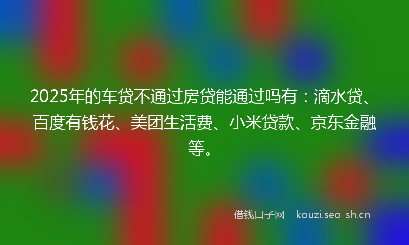 2025年的车贷不通过房贷能通过吗有：滴水贷、百度有钱花、美团生活费、小米贷款、京东金融等。