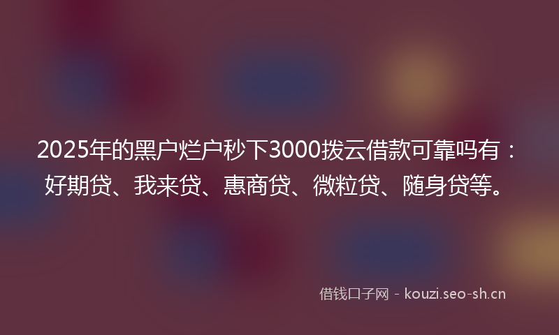 2025年的黑户烂户秒下3000拨云借款可靠吗有：好期贷、我来贷、惠商贷、微粒贷、随身贷等。