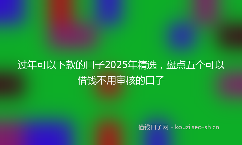过年可以下款的口子2025年精选，盘点五个可以借钱不用审核的口子