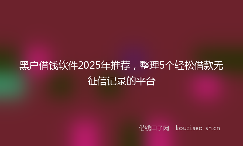 黑户借钱软件2025年推荐，整理5个轻松借款无征信记录的平台