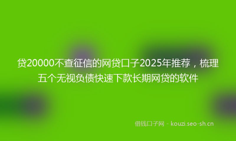 贷20000不查征信的网贷口子2025年推荐，梳理五个无视负债快速下款长期网贷的软件
