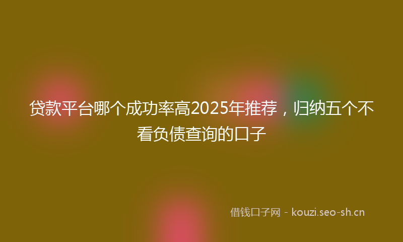 贷款平台哪个成功率高2025年推荐，归纳五个不看负债查询的口子
