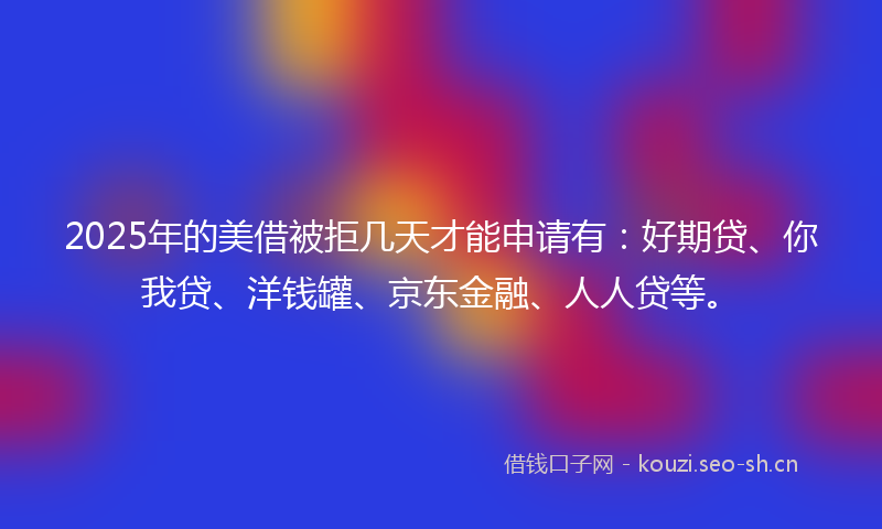 2025年的美借被拒几天才能申请有：好期贷、你我贷、洋钱罐、京东金融、人人贷等。