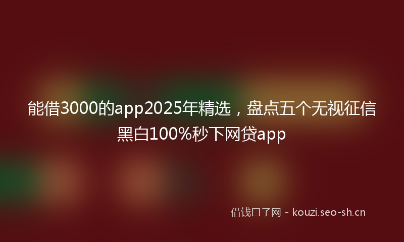 能借3000的app2025年精选，盘点五个无视征信黑白100%秒下网贷app