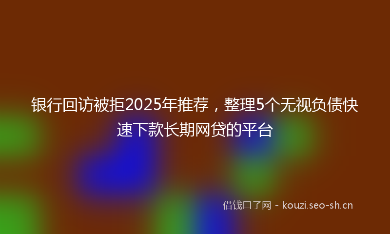 银行回访被拒2025年推荐，整理5个无视负债快速下款长期网贷的平台