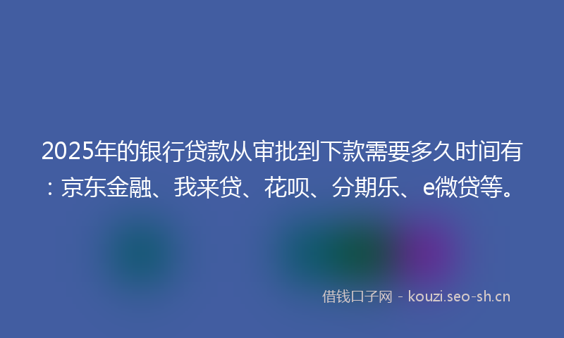 2025年的银行贷款从审批到下款需要多久时间有：京东金融、我来贷、花呗、分期乐、e微贷等。