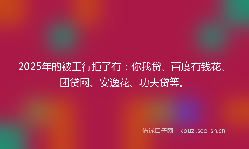 2025年的被工行拒了有：你我贷、百度有钱花、团贷网、安逸花、功夫贷等。