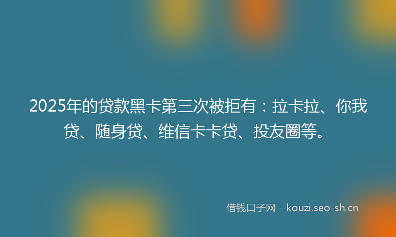2025年的贷款黑卡第三次被拒有：拉卡拉、你我贷、随身贷、维信卡卡贷、投友圈等。