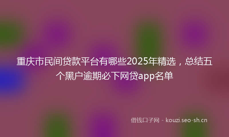 重庆市民间贷款平台有哪些2025年精选，总结五个黑户逾期必下网贷app名单