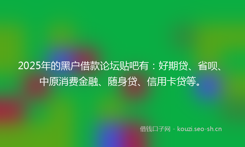 2025年的黑户借款论坛贴吧有：好期贷、省呗、中原消费金融、随身贷、信用卡贷等。