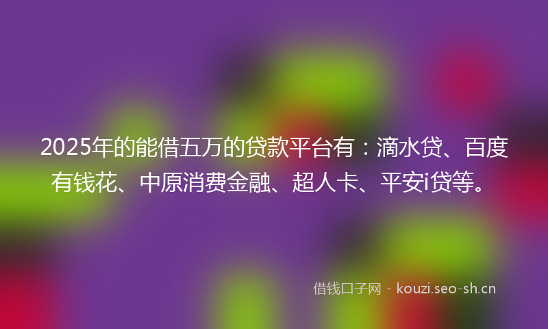 2025年的能借五万的贷款平台有：滴水贷、百度有钱花、中原消费金融、超人卡、平安i贷等。