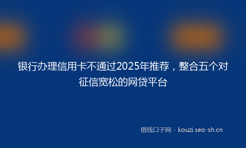 银行办理信用卡不通过2025年推荐，整合五个对征信宽松的网贷平台