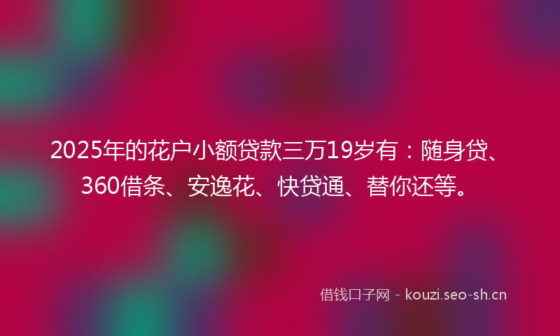 2025年的花户小额贷款三万19岁有：随身贷、360借条、安逸花、快贷通、替你还等。