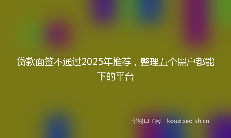 贷款面签不通过2025年推荐，整理五个黑户都能下的平台