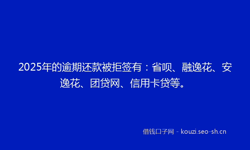 2025年的逾期还款被拒签有：省呗、融逸花、安逸花、团贷网、信用卡贷等。