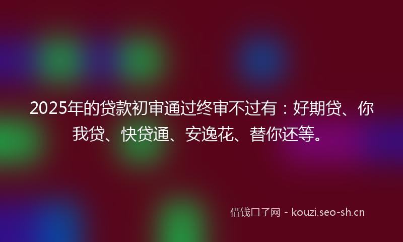 2025年的贷款初审通过终审不过有：好期贷、你我贷、快贷通、安逸花、替你还等。