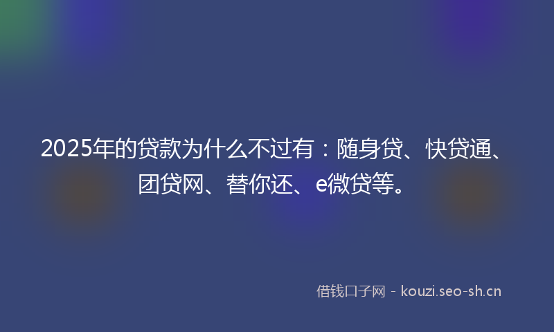 2025年的贷款为什么不过有：随身贷、快贷通、团贷网、替你还、e微贷等。