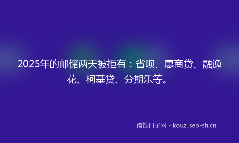 2025年的邮储两天被拒有：省呗、惠商贷、融逸花、柯基贷、分期乐等。