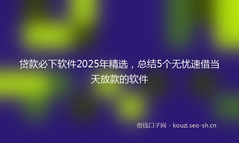 贷款必下软件2025年精选，总结5个无忧速借当天放款的软件