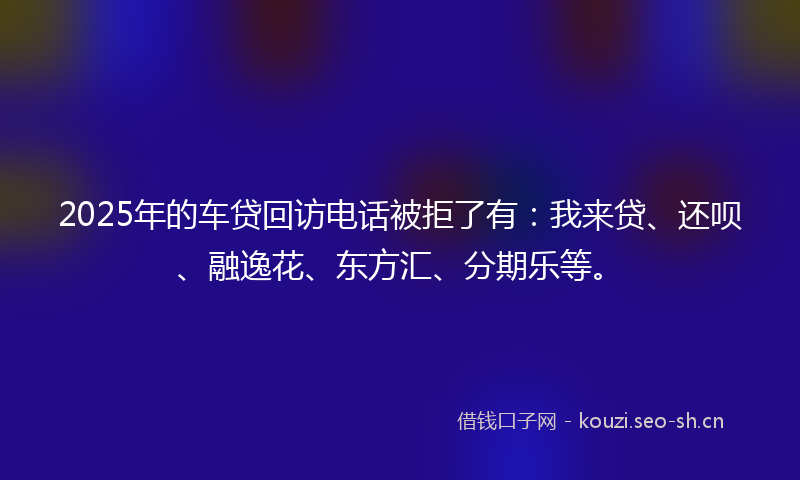 2025年的车贷回访电话被拒了有：我来贷、还呗、融逸花、东方汇、分期乐等。