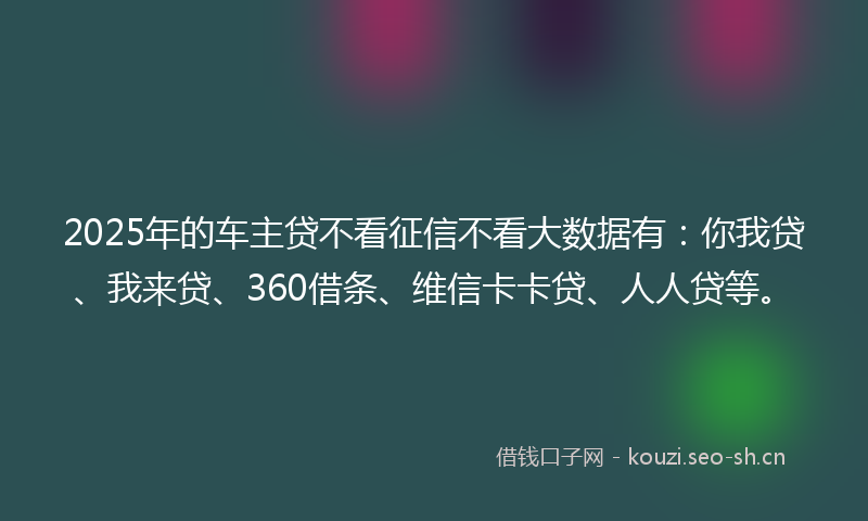 2025年的车主贷不看征信不看大数据有：你我贷、我来贷、360借条、维信卡卡贷、人人贷等。