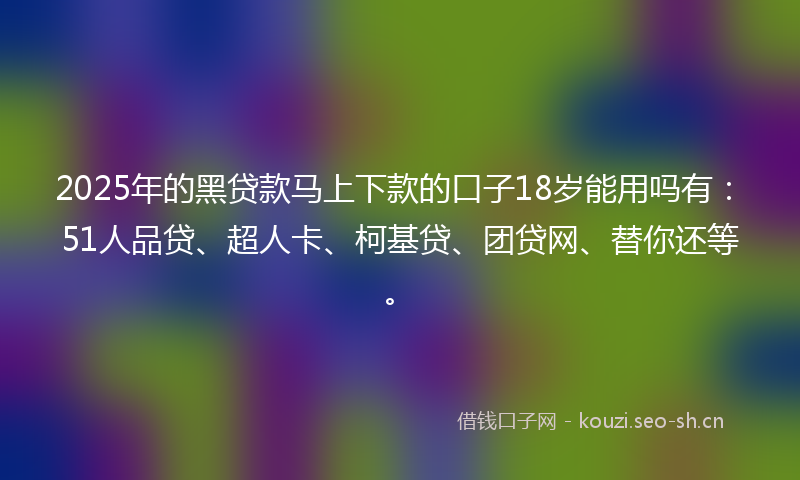2025年的黑贷款马上下款的口子18岁能用吗有：51人品贷、超人卡、柯基贷、团贷网、替你还等。
