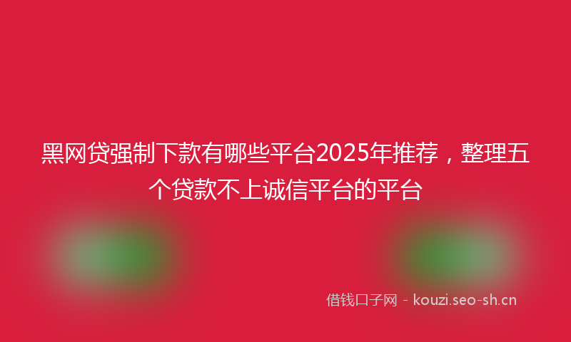 黑网贷强制下款有哪些平台2025年推荐，整理五个贷款不上诚信平台的平台