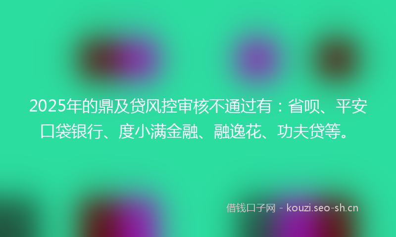 2025年的鼎及贷风控审核不通过有：省呗、平安口袋银行、度小满金融、融逸花、功夫贷等。