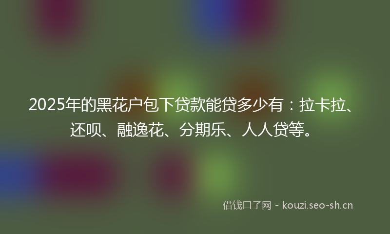 2025年的黑花户包下贷款能贷多少有：拉卡拉、还呗、融逸花、分期乐、人人贷等。