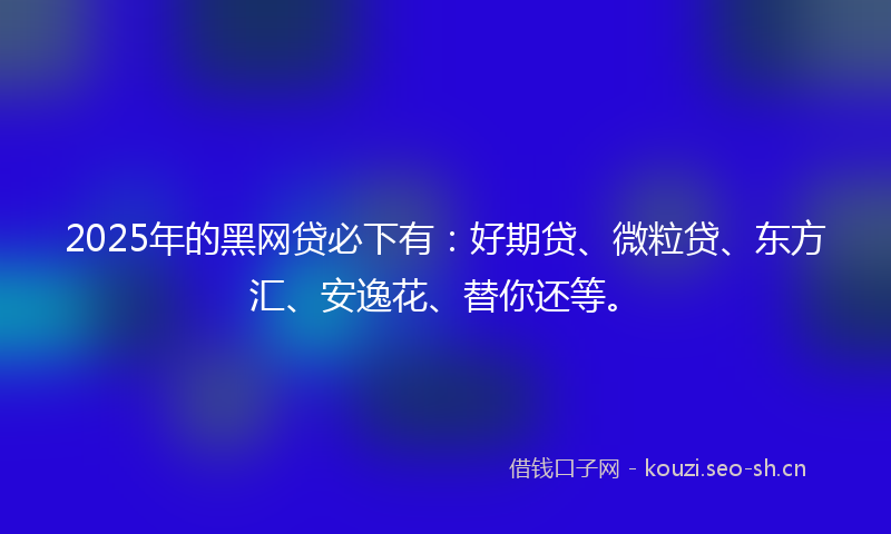 2025年的黑网贷必下有：好期贷、微粒贷、东方汇、安逸花、替你还等。