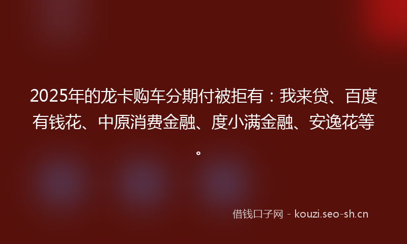 2025年的龙卡购车分期付被拒有：我来贷、百度有钱花、中原消费金融、度小满金融、安逸花等。