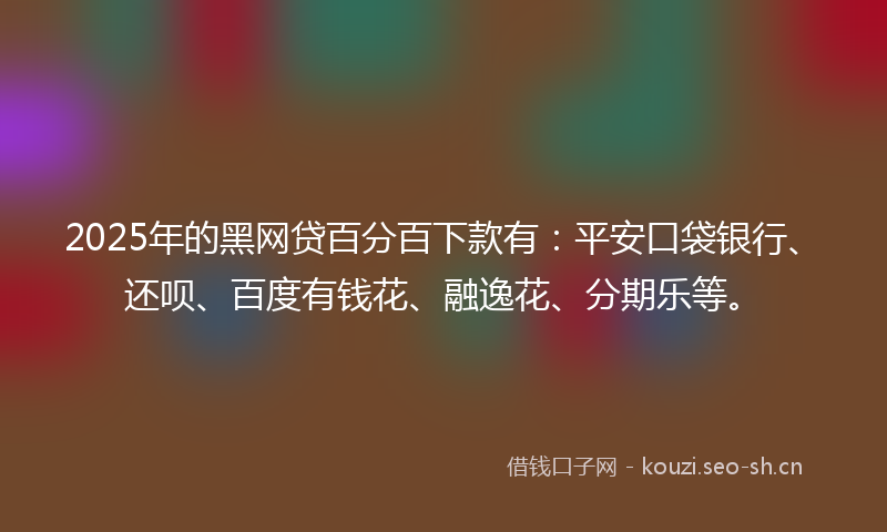 2025年的黑网贷百分百下款有：平安口袋银行、还呗、百度有钱花、融逸花、分期乐等。
