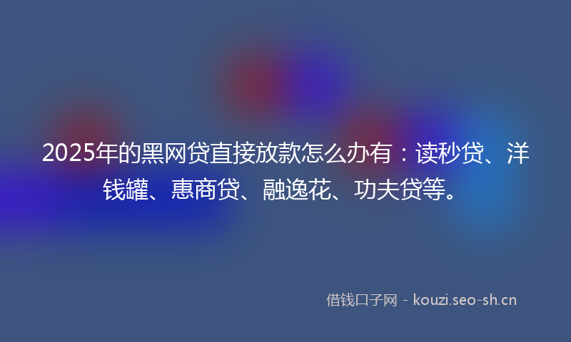 2025年的黑网贷直接放款怎么办有：读秒贷、洋钱罐、惠商贷、融逸花、功夫贷等。