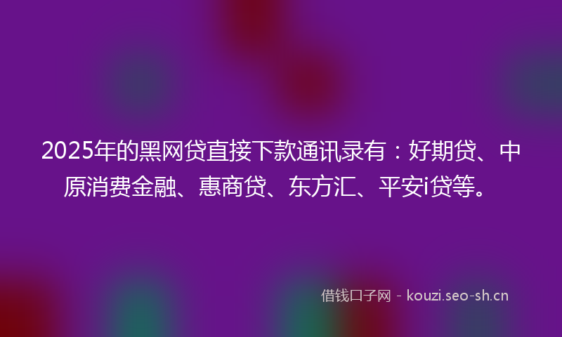 2025年的黑网贷直接下款通讯录有：好期贷、中原消费金融、惠商贷、东方汇、平安i贷等。