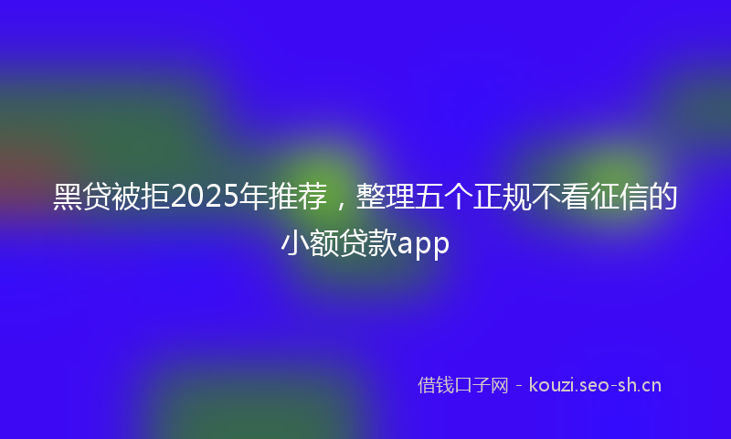 黑贷被拒2025年推荐，整理五个正规不看征信的小额贷款app