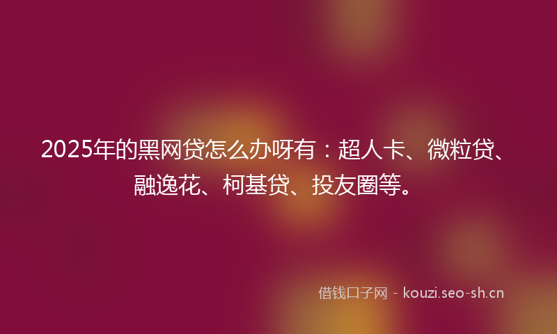 2025年的黑网贷怎么办呀有：超人卡、微粒贷、融逸花、柯基贷、投友圈等。