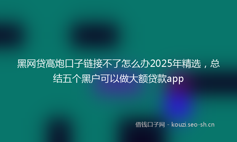 黑网贷高炮口子链接不了怎么办2025年精选，总结五个黑户可以做大额贷款app