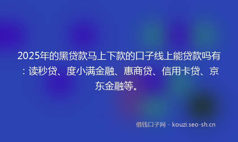 2025年的黑贷款马上下款的口子线上能贷款吗有：读秒贷、度小满金融、惠商贷、信用卡贷、京东金融等。