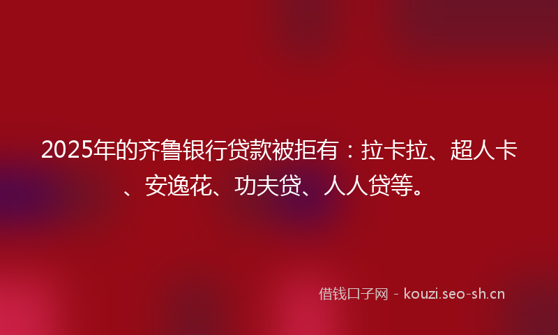 2025年的齐鲁银行贷款被拒有：拉卡拉、超人卡、安逸花、功夫贷、人人贷等。