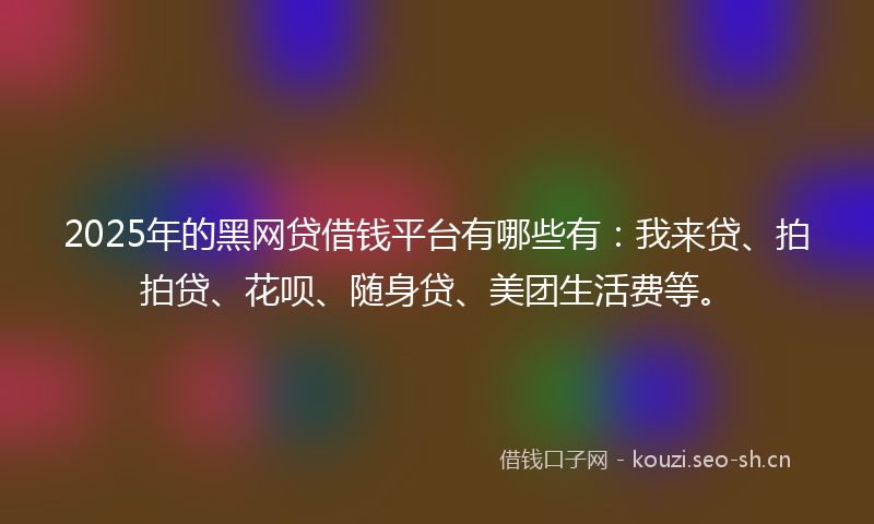 2025年的黑网贷借钱平台有哪些有：我来贷、拍拍贷、花呗、随身贷、美团生活费等。