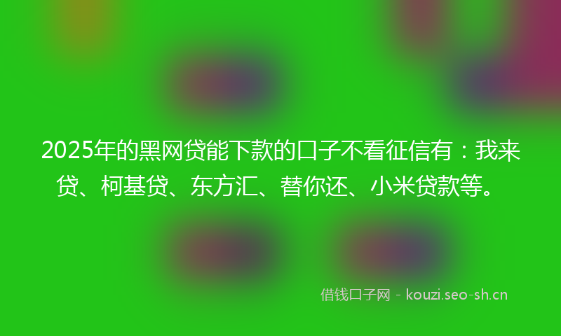 2025年的黑网贷能下款的口子不看征信有：我来贷、柯基贷、东方汇、替你还、小米贷款等。