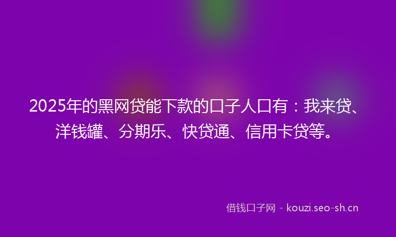 2025年的黑网贷能下款的口子人口有：我来贷、洋钱罐、分期乐、快贷通、信用卡贷等。