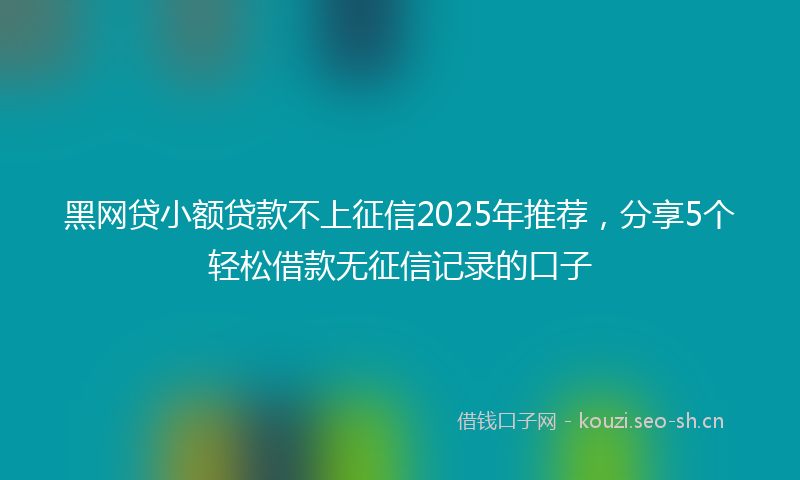 黑网贷小额贷款不上征信2025年推荐，分享5个轻松借款无征信记录的口子