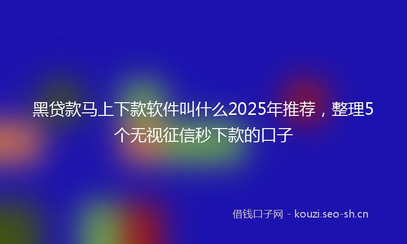 黑贷款马上下款软件叫什么2025年推荐，整理5个无视征信秒下款的口子