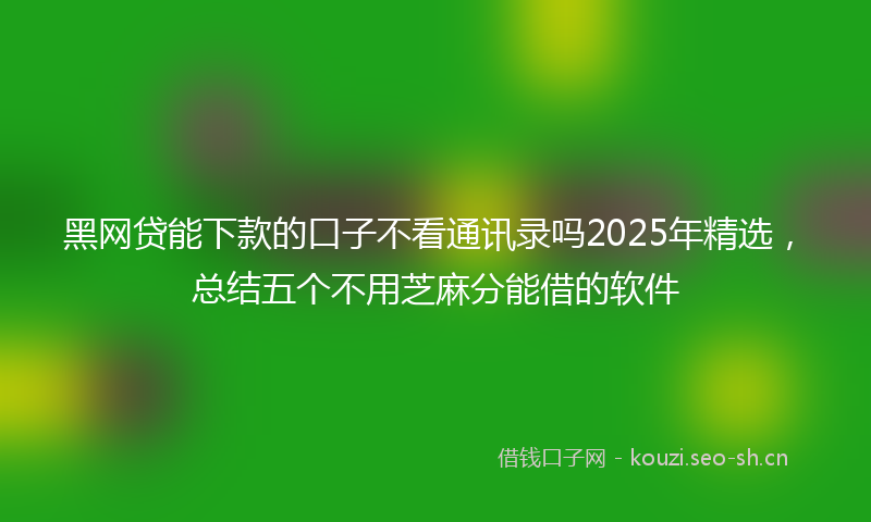 黑网贷能下款的口子不看通讯录吗2025年精选，总结五个不用芝麻分能借的软件